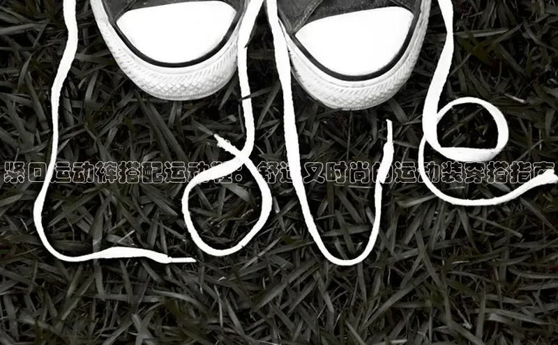 意昂3登陆入口顺丰紧口运动裤搭配运动鞋：舒适又时尚的运动装穿搭指南