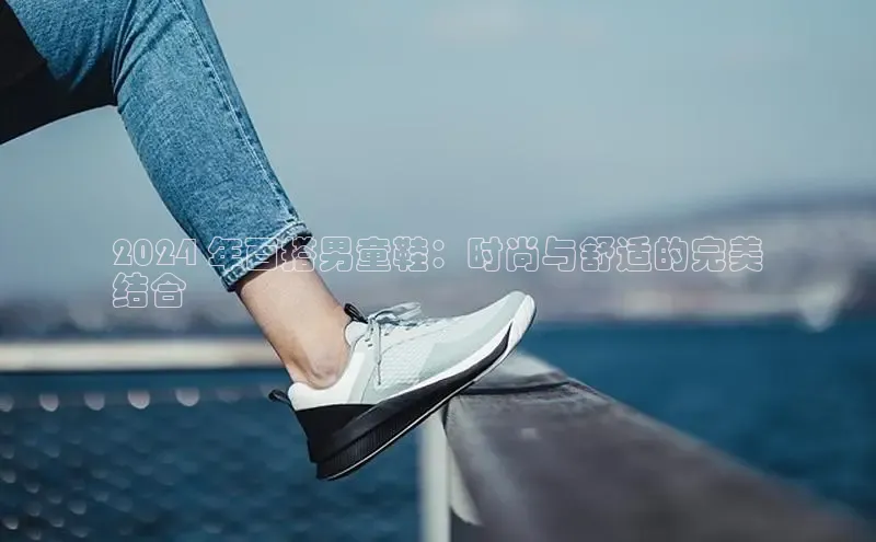 意昂3登录首页百度营销中心2024 年百搭男童鞋：时尚与舒适的完美
结合