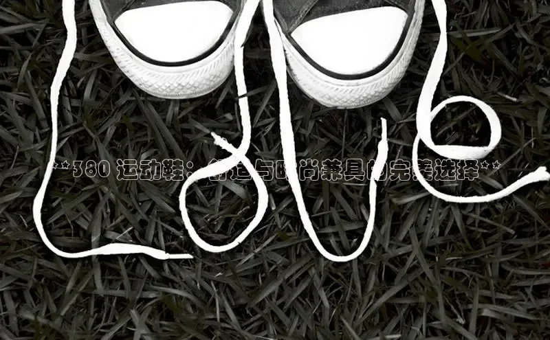 意昂3官方网页每日互动**380 运动鞋：舒适与时尚兼具的完美选择**