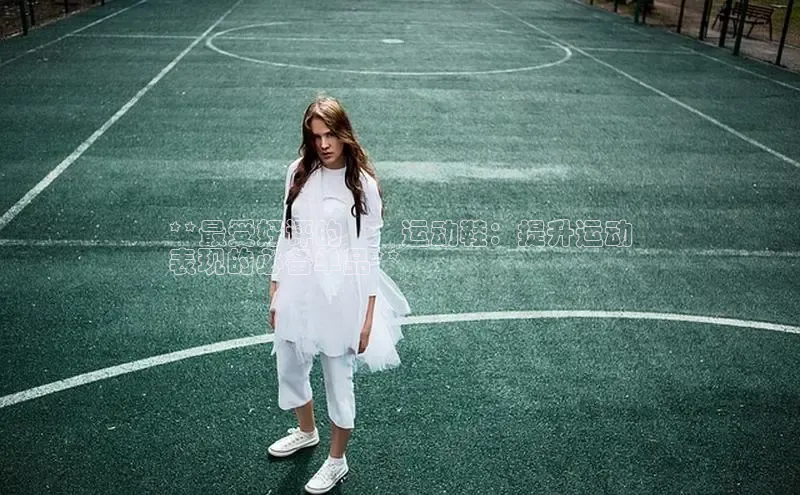 意昂3入口登录文心一言**最受好评的烑烑运动鞋：提升运动
表现的必备单品**