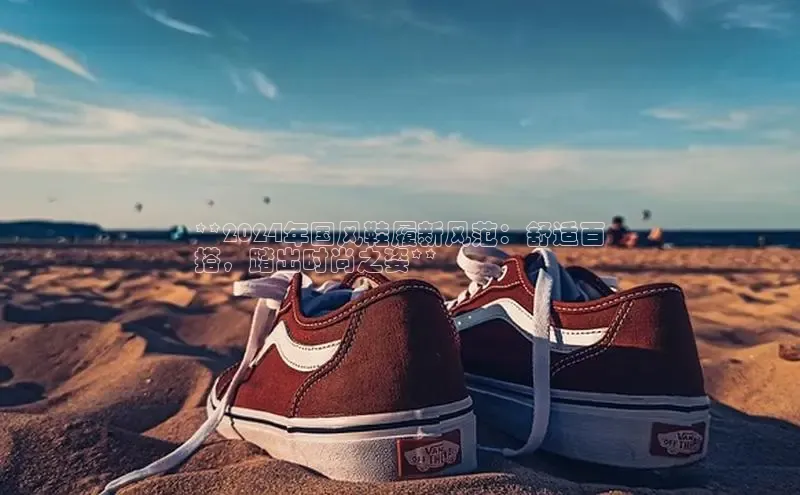 意昂三平台登录入口慧博云通**2024年国风鞋履新风范：舒适百
搭，踏出时尚之姿**