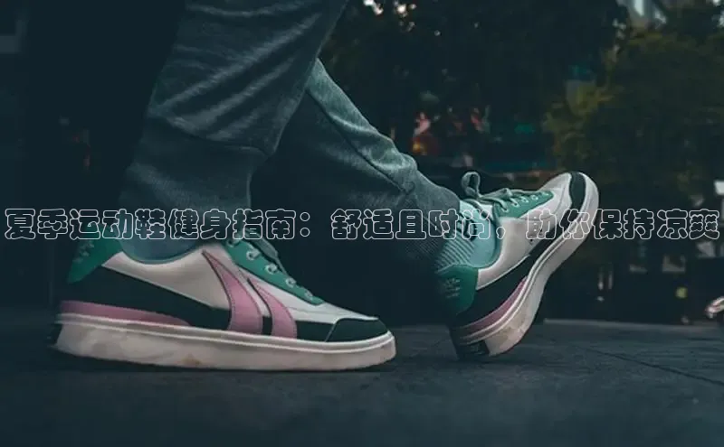 意昂三登录入口诸葛科技夏季运动鞋健身指南：舒适且时尚，助你保持凉爽