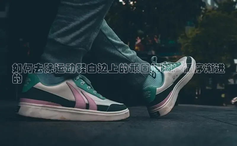 意昂3官方网入口百度网盘如何去除运动鞋白边上的顽固污渍：循序渐进
的