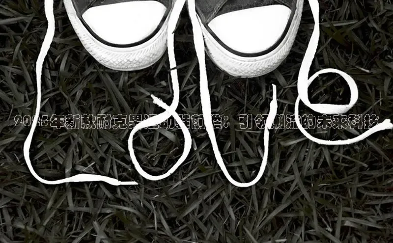 意昂3官网登陆入口彩讯股份2025年新款耐克男运动鞋前瞻：引领潮流的未来科技