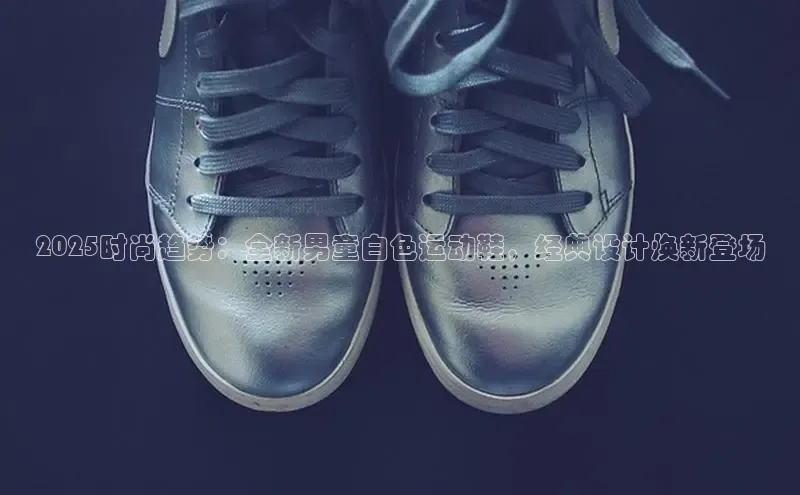 2025时尚趋势：全新男童白色运动鞋，经典设计焕新登场