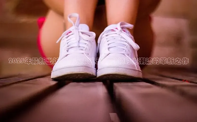 2025年最新出炉：胖东来运动鞋引领时尚潮流的革新之作